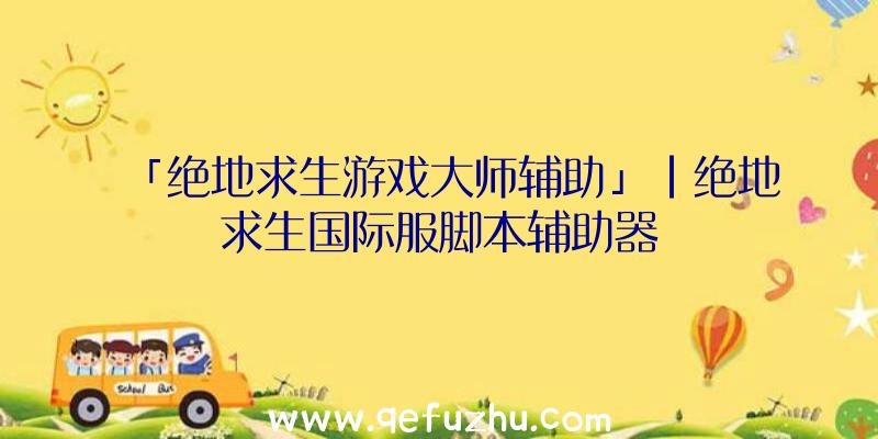 「绝地求生游戏大师辅助」|绝地求生国际服脚本辅助器